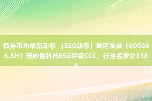 债券市场最新动态 【ESG动态】城建发展（600266.SH）获妙盈科技ESG评级CCC，行业名按次318