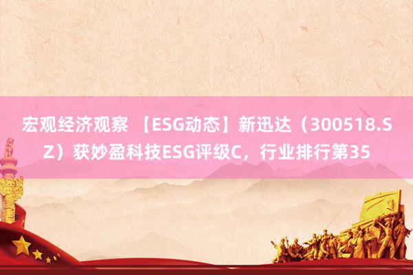 宏观经济观察 【ESG动态】新迅达（300518.SZ）获妙盈科技ESG评级C，行业排行第35