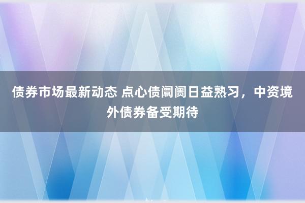 债券市场最新动态 点心债阛阓日益熟习，中资境外债券备受期待