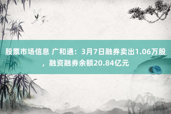 股票市场信息 广和通：3月7日融券卖出1.06万股，融资融券余额20.84亿元