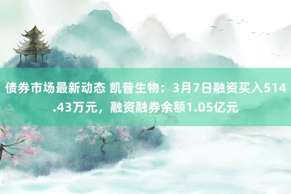 债券市场最新动态 凯普生物：3月7日融资买入514.43万元，融资融券余额1.05亿元