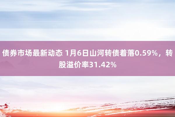 债券市场最新动态 1月6日山河转债着落0.59%，转股溢价率31.42%