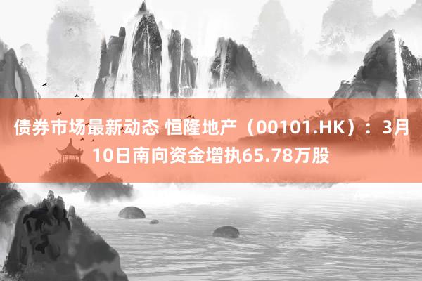 债券市场最新动态 恒隆地产（00101.HK）：3月10日南向资金增执65.78万股