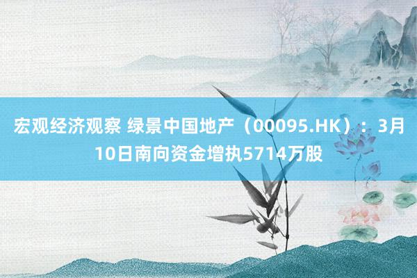 宏观经济观察 绿景中国地产（00095.HK）：3月10日南向资金增执5714万股