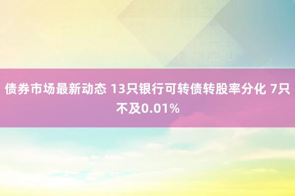 债券市场最新动态 13只银行可转债转股率分化 7只不及0.01%