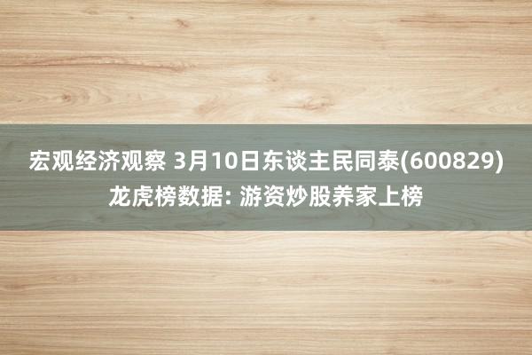 宏观经济观察 3月10日东谈主民同泰(600829)龙虎榜数据: 游资炒股养家上榜