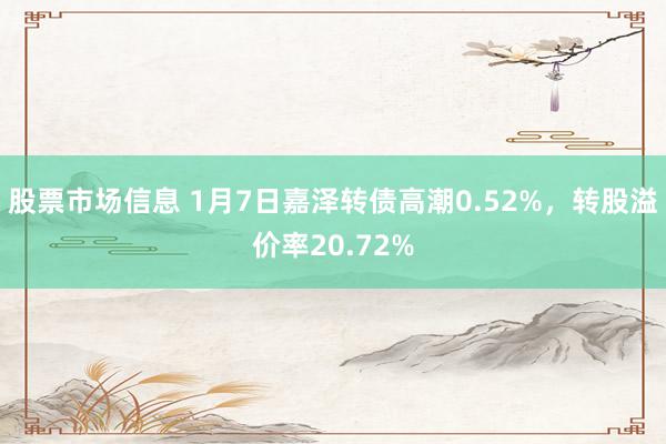 股票市场信息 1月7日嘉泽转债高潮0.52%，转股溢价率20.72%