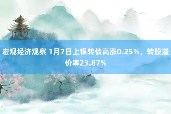 宏观经济观察 1月7日上银转债高涨0.25%，转股溢价率23.87%