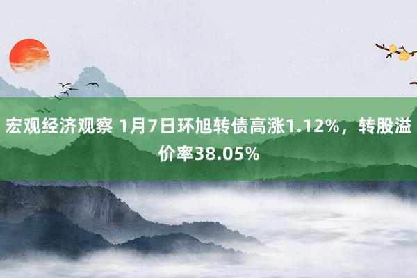 宏观经济观察 1月7日环旭转债高涨1.12%，转股溢价率38.05%