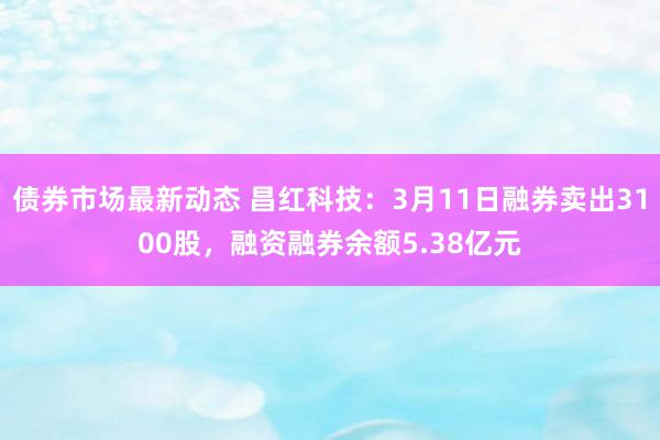 债券市场最新动态 昌红科技：3月11日融券卖出3100股，融资融券余额5.38亿元