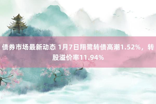 债券市场最新动态 1月7日翔鹭转债高潮1.52%，转股溢价率11.94%