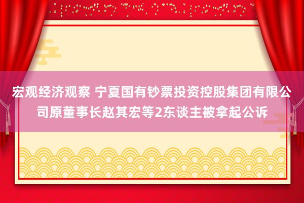 宏观经济观察 宁夏国有钞票投资控股集团有限公司原董事长赵其宏等2东谈主被拿起公诉