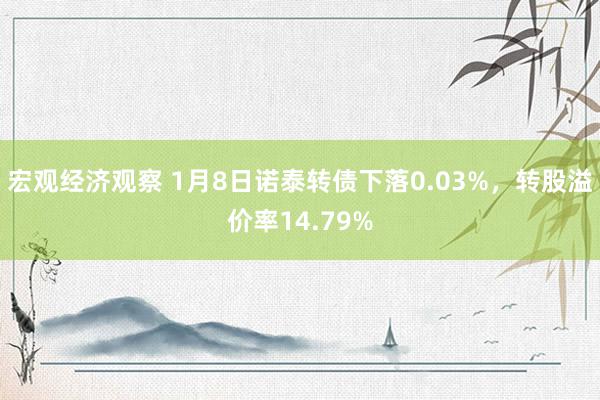 宏观经济观察 1月8日诺泰转债下落0.03%，转股溢价率14.79%