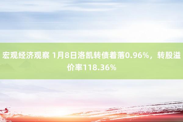 宏观经济观察 1月8日洛凯转债着落0.96%，转股溢价率118.36%