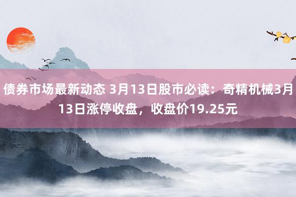 债券市场最新动态 3月13日股市必读：奇精机械3月13日涨停收盘，收盘价19.25元