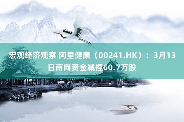 宏观经济观察 阿里健康（00241.HK）：3月13日南向资金减捏60.7万股