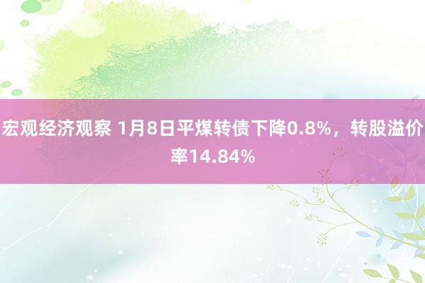 宏观经济观察 1月8日平煤转债下降0.8%，转股溢价率14.84%