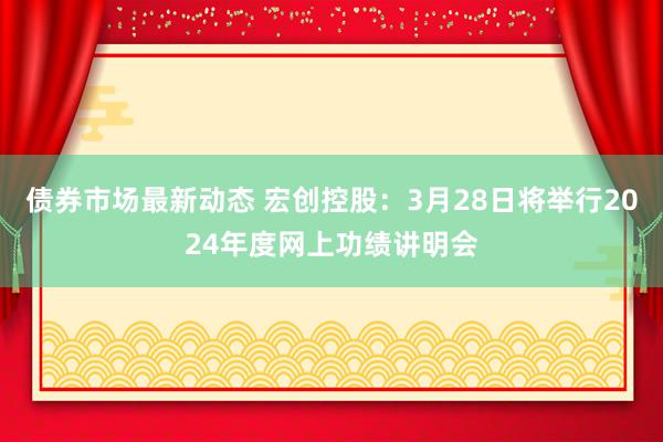 债券市场最新动态 宏创控股：3月28日将举行2024年度网上功绩讲明会