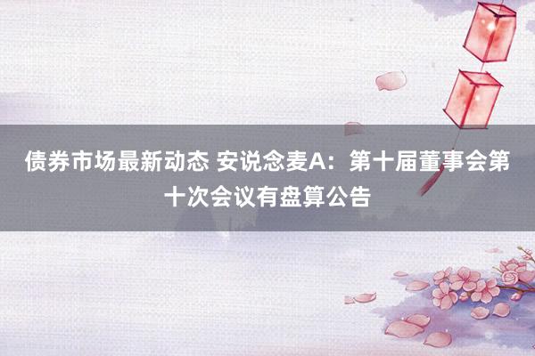 债券市场最新动态 安说念麦A：第十届董事会第十次会议有盘算公告