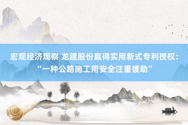 宏观经济观察 龙建股份赢得实用新式专利授权：“一种公路施工用安全注重援助”