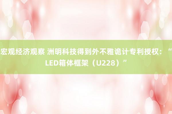 宏观经济观察 洲明科技得到外不雅诡计专利授权：“LED箱体框架（U228）”