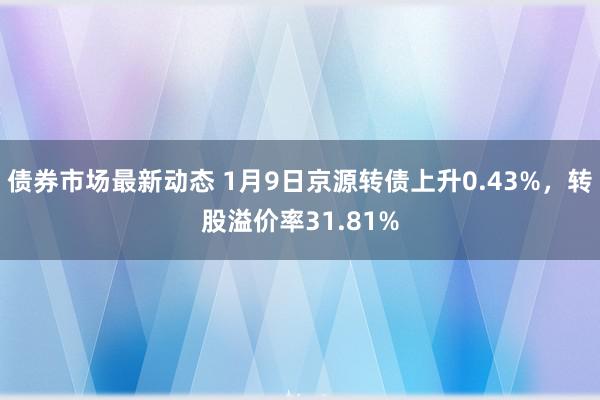 债券市场最新动态 1月9日京源转债上升0.43%，转股溢价率31.81%