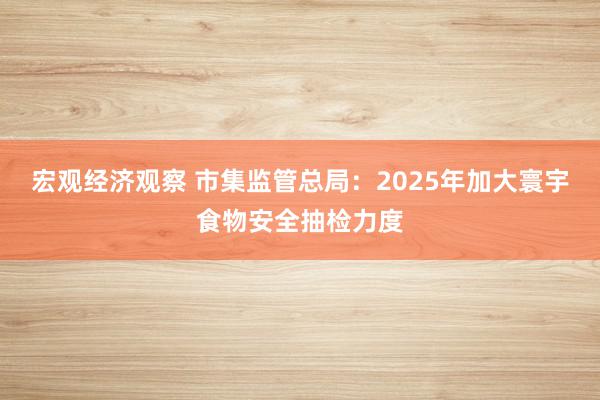 宏观经济观察 市集监管总局：2025年加大寰宇食物安全抽检力度