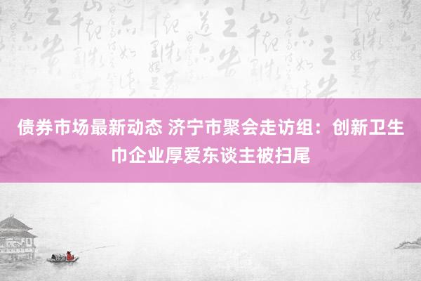 债券市场最新动态 济宁市聚会走访组：创新卫生巾企业厚爱东谈主被扫尾