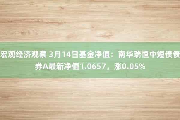 宏观经济观察 3月14日基金净值：南华瑞恒中短债债券A最新净值1.0657，涨0.05%