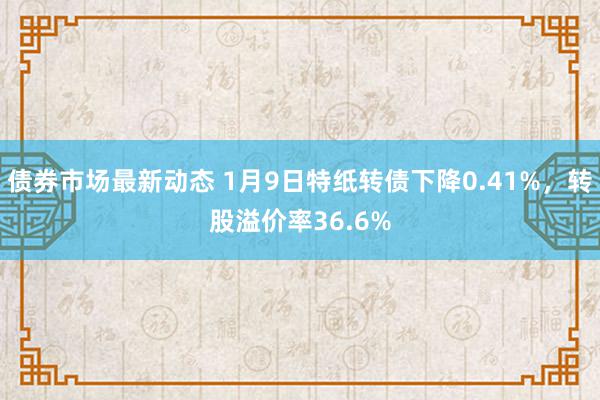 债券市场最新动态 1月9日特纸转债下降0.41%，转股溢价率36.6%