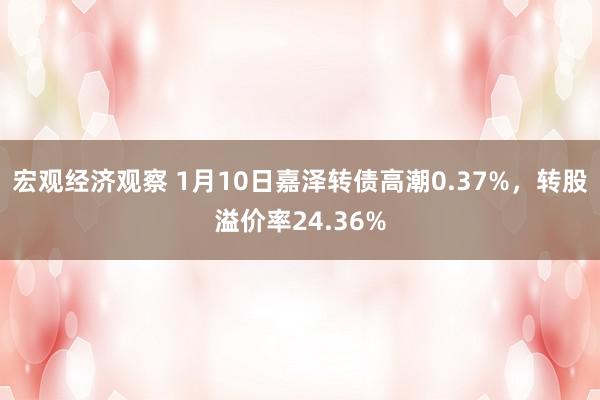 宏观经济观察 1月10日嘉泽转债高潮0.37%，转股溢价率24.36%