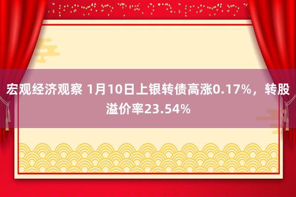 宏观经济观察 1月10日上银转债高涨0.17%，转股溢价率23.54%